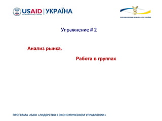 Упражнение # 2
ПРОГРАМА USAID «ЛИДЕРСТВО В ЭКОНОМИЧЕСКОМ УПРАВЛЕНИИ»
Анализ рынка.
Работа в группах
 