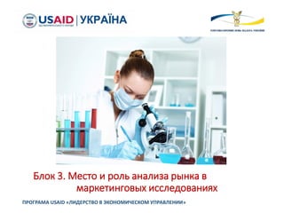 Блок 3. Место и роль анализа рынка в
маркетинговых исследованиях
ПРОГРАМА USAID «ЛИДЕРСТВО В ЭКОНОМИЧЕСКОМ УПРАВЛЕНИИ»
 