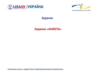 Задание
ПРОГРАМА USAID «ЛИДЕРСТВО В ЭКОНОМИЧЕСКОМ УПРАВЛЕНИИ»
Задание «АНКЕТА»
 