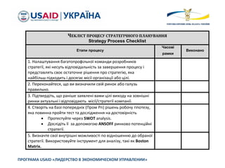 ПРОГРАМА USAID «ЛИДЕРСТВО В ЭКОНОМИЧЕСКОМ УПРАВЛЕНИИ»
ЧЕКЛІСТ ПРОЦЕСУ СТРАТЕГІЧНОГО ПЛАНУВАННЯ
Strategy Process Checklist
Етапи процесу
Часові
рамки
Виконано
1. Налаштування багатопрофільної команди розробників
стратегії, які несуть відповідальність за завершення процесу і
представлять своє остаточне рішення про стратегію, яка
найбільш підходить і досягає місії організації або цілі.
2. Переконайтеся, що ви визначили свій ринок або галузь
правильно.
3. Підтвердіть, що раніше заявлені вами цілі виходу на зовнішні
ринки актуальні і відповідають місії/стратегії компанії.
4. Створіть на базі попередніх (Пром Pn) рішень робочу гіпотезу,
яка повинна пройти тест та дослідження на достовірність
 Протестуйте через SWOT analysis.
 Дослідіть її за допомогою ANSOFF ринково потенційні
стратегії.
5. Визначте свої внутрішні можливості по відношенню до обраної
стратегії. Використовуйте інструмент для аналізу, такі як Boston
Matrix.
 