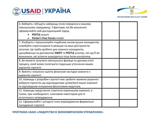ПРОГРАМА USAID «ЛИДЕРСТВО В ЭКОНОМИЧЕСКОМ УПРАВЛЕНИИ»
6. Виберіть і обсудіть найкращу лінію поведінки у вашому
зовнішньому середовищі. З факторів, які Ви визначите
сформулюйте свій дослідницький підхід.
 PESTLE аналіз
 Porter’s Five Forces model.
7. Розберіть і проаналізуйте подібним чином ваших конкурентів;
спробуйте спрогнозувати їх реакцію на ваші дії/стратегію
загалом. Це треба зробити для кожного конкурента,
щонайменше за допомогою SWOT та PESTLE аналізу, так що б ви
визначили, які аспекти знаходяться поза їхнім контролем.
8. Ви можете залучити зовнішнього фахівця на даному етапі
процесу, який може полегшити подальше уточнення ваших
варіантів стратегії.
9. Вивчіть і кількісно оцініть фінансові наслідки кожного з
варіантів стратегії.
10. Команда з розробки стратегії має зробити зважене рішення і
вибрати стратегію що відповідатиме цілям/місії вашої компанії
та відповідним очікуваним фінансовим видаткам.
11. Команда представляє стратегію керівництву компанії, а
також, при необхідності, ключовим інвесторам для їх
остаточного затвердження.
12. Сформулюйте і узгодьте план впровадження формально
погодженої стратегії.
 