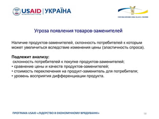 58ПРОГРАМА USAID «ЛІДЕРСТВО В ЕКОНОМІЧНОМУ ВРЯДУВАННІ»
Угроза появления товаров-заменителей
Наличие продуктов-заменителей, склонность потребителей к которым
может увеличиться вследствие изменения цены (эластичность спроса).
Подлежит анализу:
склонность потребителей к покупке продуктов-заменителей;
• сравнение цены и качеств продуктов-заменителей;
• стоимость переключения на продукт-заменитель для потребителя;
• уровень восприятия дифференциации продукта.
 