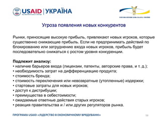 59ПРОГРАМА USAID «ЛІДЕРСТВО В ЕКОНОМІЧНОМУ ВРЯДУВАННІ»
Угроза появления новых конкурентов
Рынки, приносящие высокую прибыль, привлекают новых игроков, которые
существенно снижающие прибыль. Если не предпринимать действий по
блокированию или затруднению входа новых игроков, прибыль будет
последовательно снижаться с ростом уровня конкуренции.
Подлежит анализу:
• наличие барьеров входа (лицензии, патенты, авторские права, и т. д.);
• необходимость затрат на дифференциацию продукта;
• стоимость бренда;
• стоимость переключения или невозвратные (утопленные) издержки;
• стартовые затраты для новых игроков;
• доступ к дистрибуции;
• преимущества в себестоимости;
• ожидаемые ответные действия старых игроков;
• реакция правительства и / или других регуляторов рынка.
 