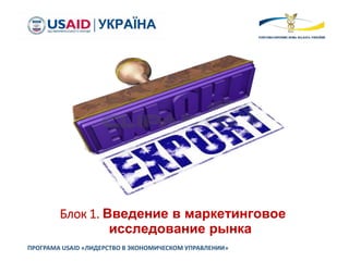 Блок 1. Введение в маркетинговое
исследование рынка
ПРОГРАМА USAID «ЛИДЕРСТВО В ЭКОНОМИЧЕСКОМ УПРАВЛЕНИИ»
 