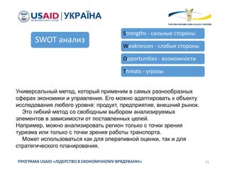 71ПРОГРАМА USAID «ЛІДЕРСТВО В ЕКОНОМІЧНОМУ ВРЯДУВАННІ»
SWOT анализ
Strengths - сильные стороны
Weaknesses - слабые стороны
Opportunities - возможности
Threats - угрозы
Универсальный метод, который применим в самых разнообразных
сферах экономики и управления. Его можно адаптировать к объекту
исследования любого уровня: продукт, предприятие, внешний рынок.
Это гибкий метод со свободным выбором анализируемых
элементов в зависимости от поставленных целей.
Например, можно анализировать регион только с точки зрения
туризма или только с точки зрения работы транспорта.
Может использоваться как для оперативной оценки, так и для
стратегического планирования.
 