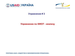 Упражнение # 3
ПРОГРАМА USAID «ЛИДЕРСТВО В ЭКОНОМИЧЕСКОМ УПРАВЛЕНИИ»
Упражнение по SWOT - анализу
 