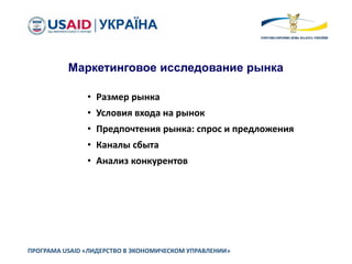 ПРОГРАМА USAID «ЛИДЕРСТВО В ЭКОНОМИЧЕСКОМ УПРАВЛЕНИИ»
Маркетинговое исследование рынка
• Размер рынка
• Условия входа на рынок
• Предпочтения рынка: спрос и предложения
• Каналы сбыта
• Анализ конкурентов
 