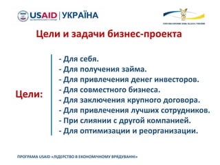 ПРОГРАМА USAID «ЛІДЕРСТВО В ЕКОНОМІЧНОМУ ВРЯДУВАННІ»
Цели и задачи бизнес-проекта
Цели:
- Для себя.
- Для получения займа.
- Для привлечения денег инвесторов.
- Для совместного бизнеса.
- Для заключения крупного договора.
- Для привлечения лучших сотрудников.
- При слиянии с другой компанией.
- Для оптимизации и реорганизации.
 