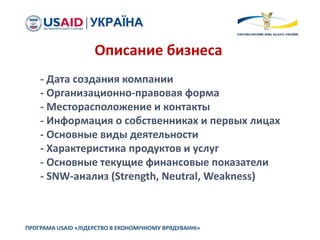 ПРОГРАМА USAID «ЛІДЕРСТВО В ЕКОНОМІЧНОМУ ВРЯДУВАННІ»
Описание бизнеса
- Дата создания компании
- Организационно-правовая форма
- Месторасположение и контакты
- Информация о собственниках и первых лицах
- Основные виды деятельности
- Характеристика продуктов и услуг
- Основные текущие финансовые показатели
- SNW-анализ (Strength, Neutral, Weakness)
 