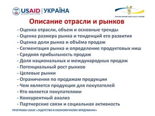 ПРОГРАМА USAID «ЛІДЕРСТВО В ЕКОНОМІЧНОМУ ВРЯДУВАННІ»
Описание отрасли и рынков
- Оценка отрасли, объем и основные тренды
- Оценка размера рынка и тенденций его развития
- Оценка доли рынка и объёма продаж
- Сегментация рынка и определение продуктовых ниш
- Средняя прибыльность продаж
- Доля национальных и международных продаж
- Потенциальный рост рынков
- Целевые рынки
- Ограничения по продажам продукции
- Чем является продукция для покупателей
- Кто является покупателями
- Конкурентный анализ
- Партнерские связи и социальная активность
 
