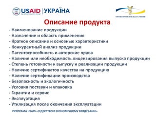 ПРОГРАМА USAID «ЛІДЕРСТВО В ЕКОНОМІЧНОМУ ВРЯДУВАННІ»
Описание продукта
- Наименование продукции
- Назначение и область применения
- Краткое описание и основные характеристики
- Конкурентный анализ продукции
- Патентоспособность и авторские права
- Наличие или необходимость лицензирования выпуска продукции
- Степень готовности к выпуску и реализации продукции
- Наличие сертификатов качества на продукцию
- Наличие сертификации производства
- Безопасность и экологичность
- Условия поставки и упаковка
- Гарантии и сервис
- Эксплуатация
- Утилизация после окончания эксплуатации
 