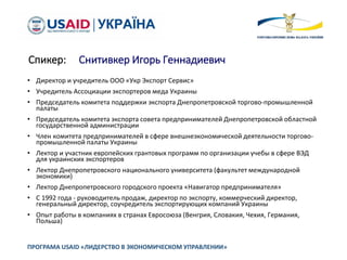 Спикер: Снитивкер Игорь Геннадиевич
• Директор и учредитель ООО «Укр Экспорт Сервис»
• Учредитель Ассоциации экспортеров меда Украины
• Председатель комитета поддержки экспорта Днепропетровской торгово-промышленной
палаты
• Председатель комитета экспорта совета предпринимателей Днепропетровской областной
государственной администрации
• Член комитета предпринимателей в сфере внешнеэкономической деятельности торгово-
промышленной палаты Украины
• Лектор и участник европейских грантовых программ по организации учебы в сфере ВЭД
для украинских экспортеров
• Лектор Днепропетровского национального университета (факультет международной
экономики)
• Лектор Днепропетровского городского проекта «Навигатор предпринимателя»
• С 1992 года - руководитель продаж, директор по экспорту, коммерческий директор,
генеральный директор, соучредитель экспортирующих компаний Украины
• Опыт работы в компаниях в странах Евросоюза (Венгрия, Словакия, Чехия, Германия,
Польша)
ПРОГРАМА USAID «ЛИДЕРСТВО В ЭКОНОМИЧЕСКОМ УПРАВЛЕНИИ»
 