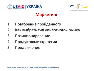 1. Повторение пройденного
2. Как выбрать тип «пилотного» рынка
3. Позиционирование
4. Продуктовые стратегии
5. Продвижение
ПРОГРАМА USAID «ЛІДЕРСТВО В ЕКОНОМІЧНОМУ ВРЯДУВАННІ»
Маркетинг
 