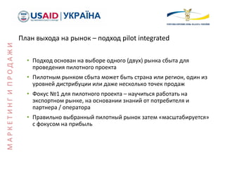 План выхода на рынок – подход pilot integrated
• Подход основан на выборе одного (двух) рынка сбыта для
проведения пилотного проекта
• Пилотным рынком сбыта может быть страна или регион, один из
уровней дистрибуции или даже несколько точек продаж
• Фокус №1 для пилотного проекта – научиться работать на
экспортном рынке, на основании знаний от потребителя и
партнера / оператора
• Правильно выбранный пилотный рынок затем «масштабируется»
с фокусом на прибыль
МАРКЕТИНГИПРОДАЖИ
 