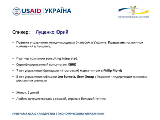 Спикер: Луценко Юрий
ПРОГРАМА USAID «ЛИДЕРСТВО В ЭКОНОМИЧЕСКОМ УПРАВЛЕНИИ»
• Практик управление международным бизнесом в Украине. Прагматик постоянных
изменений к лучшему.
• Партнер компании consulting integrated.
• Сертифицированный консультант EBRD
• 7 лет управления брендами и (торговым) маркетингом в Philip Morris
• 8 лет управления офисами Leo Burnett, Grey Group в Украине - лидирующих мировых
рекламных агентств
• Женат, 2 детей
• Люблю путешествовать с семьей, играть в большой теннис
 