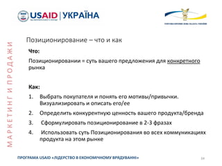 Позиционирование – что и как
Что:
Позиционировании = суть вашего предложения для конкретного
рынка
Как:
1. Выбрать покупателя и понять его мотивы/привычки.
Визуализировать и описать его/ее
2. Определить конкурентную ценность вашего продукта/бренда
3. Сформулировать позиционирование в 2-3 фразах
4. Использовать суть Позиционирования во всех коммуникациях
продукта на этом рынке
34ПРОГРАМА USAID «ЛІДЕРСТВО В ЕКОНОМІЧНОМУ ВРЯДУВАННІ»
МАРКЕТИНГИПРОДАЖИ
 