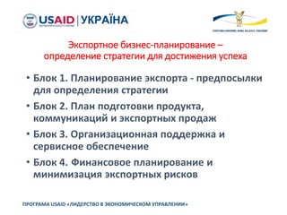 Экспортное бизнес-планирование –
определение стратегии для достижения успеха
• Блок 1. Планирование экспорта - предпосылки
для определения стратегии
• Блок 2. План подготовки продукта,
коммуникаций и экспортных продаж
• Блок 3. Организационная поддержка и
сервисное обеспечение
• Блок 4. Финансовое планирование и
минимизация экспортных рисков
ПРОГРАМА USAID «ЛИДЕРСТВО В ЭКОНОМИЧЕСКОМ УПРАВЛЕНИИ»
 
