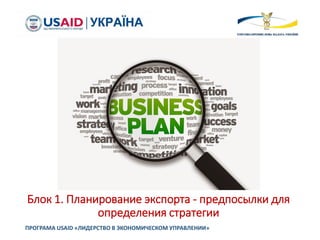 Блок 1. Планирование экспорта - предпосылки для
определения стратегии
ПРОГРАМА USAID «ЛИДЕРСТВО В ЭКОНОМИЧЕСКОМ УПРАВЛЕНИИ»
 