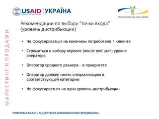 Рекомендации по выбору “точки входа”
(уровень дистрибьюции)
• Не фокусироваться на конечном потребителе / клиенте
• Стремиться к выбору первого (после end user) уровня
оператора
• Оператор среднего размера – в приоритете
• Оператор должен иметь специализацию в
соответствующей категорию
• Не фокусирваться на один уровень дистрибьюции
ПРОГРАМА USAID «ЛІДЕРСТВО В ЕКОНОМІЧНОМУ ВРЯДУВАННІ»
МАРКЕТИНГИПРОДАЖИ
 