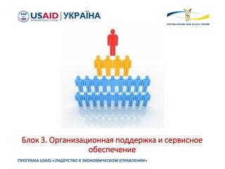 Блок 3. Организационная поддержка и сервисное
обеспечение
ПРОГРАМА USAID «ЛИДЕРСТВО В ЭКОНОМИЧЕСКОМ УПРАВЛЕНИИ»
 