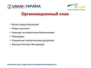 • Вызов перед Компанией
• Новые ценности
• Команда по управлению Изменениями
• Процедуры
• Управление человеческими ресурсами
• Функции Экспорт Менеджера
ПРОГРАМА USAID «ЛІДЕРСТВО В ЕКОНОМІЧНОМУ ВРЯДУВАННІ»
Организационный план
 