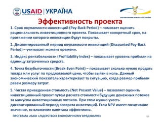 84ПРОГРАМА USAID «ЛІДЕРСТВО В ЕКОНОМІЧНОМУ ВРЯДУВАННІ»
1. Срок окупаемости инвестиций (Pay-Back Period) – помогает оценить
рациональность инвестиционного проекта. Показывает конкретный срок, на
протяжении которого инвестиции будут покрыты.
2. Дисконтированный период окупаемости инвестиций (Discounted Pay-Back
Period) – учитывает момент времени.
3. Индекс рентабельности (Profitability Index) – показывает уровень прибыли на
единицу затраченных средств.
4. Точка безубыточности (Break-Even Point) – показывает сколько нужно продать
товара или услуг по предлагаемой цене, чтобы выйти в ноль. Данный
экономический показатель характеризует ту ситуацию, когда размер прибыли
равен размеру затрат.
5. Чистая приведенная стоимость (Net Present Value) – позволяет оценить
инвестиционный проект путем расчета стоимости будущих денежных потоков
за минусом инвестиционных потоков. При этом нужно учесть
дисконтированный период возврата инвестиций. Если NPV имеет позитивное
значение, то вложение капитала эффективно.
Эффективность проекта
 