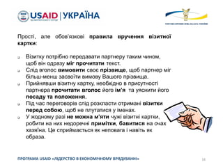16ПРОГРАМА USAID «ЛІДЕРСТВО В ЕКОНОМІЧНОМУ ВРЯДУВАННІ»
Прості, але обов’язкові правила вручення візитної
картки:
 Візитку потрібно передавати партнеру таким чином,
щоб він одразу міг прочитати текст.
 Слід вголос вимовити своє прізвище, щоб партнер міг
більш-менш засвоїти вимову Вашого прізвища.
 Прийнявши візитну картку, необхідно в присутності
партнера прочитати вголос його ім’я та уяснити його
посаду та положення.
 Під час переговорів слід розкласти отримані візитки
перед собою, щоб не плутатися у іменах.
 У жодному разі не можна м’яти чужі візитні картки,
робити на них недоречні примітки, бавитися на очах
хазяїна. Це сприймається як неповага і навіть як
образа.
 