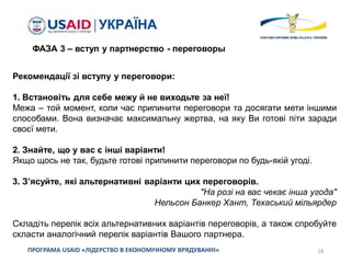 18ПРОГРАМА USAID «ЛІДЕРСТВО В ЕКОНОМІЧНОМУ ВРЯДУВАННІ»
ФАЗА 3 – вступ у партнерство - переговоры
Рекомендації зі вступу у переговори:
1. Встановіть для себе межу й не виходьте за неї!
Межа – той момент, коли час припинити переговори та досягати мети іншими
способами. Вона визначає максимальну жертва, на яку Ви готові піти заради
своєї мети.
2. Знайте, що у вас є інші варіанти!
Якщо щось не так, будьте готові припинити переговори по будь-якій угоді.
3. З’ясуйте, які альтернативні варіанти цих переговорів.
"На розі на вас чекає інша угода"
Нельсон Банкер Хант, Техаський мільярдер
Складіть перелік всіх альтернативних варіантів переговорів, а також спробуйте
скласти аналогічний перелік варіантів Вашого партнера.
 