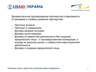 25ПРОГРАМА USAID «ЛІДЕРСТВО В ЕКОНОМІЧНОМУ ВРЯДУВАННІ»
Документальное подтверждение партнерства в зависимости
от динамики и глубины развития партнерства:
- Протокол встречи.
- Протокол о намерениях.
- Договор разовой поставки.
- Договор купли-продажи.
- Договор о совместной деятельности без создания
юридического лица – о производственной кооперации, о
выходе на внешние рынки, о совместной инвестиционной
деятельности.
- Договор о создании юридического лица.
 