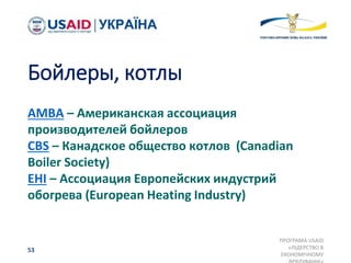 Бойлеры, котлы
AMBA – Американская ассоциация
производителей бойлеров
CBS – Канадское общество котлов (Canadian
Boiler Society)
EHI – Ассоциация Европейских индустрий
обогрева (European Heating Industry)
ПРОГРАМА USAID
«ЛІДЕРСТВО В
ЕКОНОМІЧНОМУ
53
 