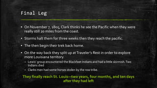 Final Leg
▪ On November 7, 1805, Clark thinks he see the Pacific when they were
really still 20 miles from the coast.
▪ Storms halt them for three weeks then they reach the pacific.
▪ The then begin their trek back home.
▪ On the way back they split up atTraveler’s Rest in order to explore
more Louisiana territory.
– Lewis’ group encountered the Blackfeet Indians and had a little skirmish.Two
Indians died
– Clarks men had some horses stolen by the row tribe.
They finally reach St. Louis—two years, four months, and ten days
after they had left
 