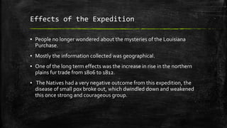 Effects of the Expedition
▪ People no longer wondered about the mysteries of the Louisiana
Purchase.
▪ Mostly the information collected was geographical.
▪ One of the long term effects was the increase in rise in the northern
plains fur trade from 1806 to 1812.
▪ The Natives had a very negative outcome from this expedition, the
disease of small pox broke out, which dwindled down and weakened
this once strong and courageous group.
 
