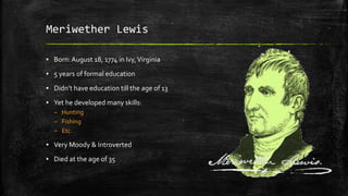 Meriwether Lewis
▪ Born:August 18, 1774 in Ivy,Virginia
▪ 5 years of formal education
▪ Didn’t have education till the age of 13
▪ Yet he developed many skills:
– Hunting
– Fishing
– Etc.
▪ Very Moody & Introverted
▪ Died at the age of 35
 
