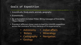 Goals of Expedition
▪ Scientifically: Study plants, animals, geography
▪ Economically
▪ Be ambassadors to IndianTribes (Bring messages of friendship;
“Peace Medals” )
▪ President Jefferson chose Lewis to lead the scientific expedition
across the LouisianaTerritory because of his experience in:
• Astronomy
• Botany
• Cartography
• Geology
• Indian affairs
• Mineralogy
• Navigation.
 