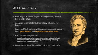 William Clark
▪ BornAugust 1, 1770 inVirginia as the 9th child, and 6th
boy in a liter of 10.
▪ At age 19 he enrolled into the military, where he met
Lewis.
▪ Lewis and Clark had many things in common as they are
both great leaders and experienced outdoorsman.
▪ Clarks skillset ranged from:
– experienced geographer, mapmaker, nature artist, riverboat
man, excellent at hunting, fishing, and trapping, tracking,
camping and land navigation.
▪ Lewis died at 68 on September 1, 1838, St. Louis, MO.
 