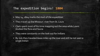 The expedition begins! 1804
▪ May 14, 1804 marks the start of the expedition
▪ They travel up the Missouri river from St. Louis
▪ Clark spent most of his time mapping out the area while Lewis
studied the flora and fauna
▪ They were constantly on the look out for Indians
▪ By July they traveled 6000 miles up the river and still ha not seen a
single Indian
 