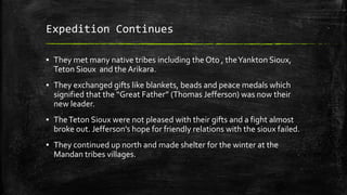 Expedition Continues
▪ They met many native tribes including the Oto , theYankton Sioux,
Teton Sioux and the Arikara.
▪ They exchanged gifts like blankets, beads and peace medals which
signified that the “Great Father” (Thomas Jefferson) was now their
new leader.
▪ TheTeton Sioux were not pleased with their gifts and a fight almost
broke out. Jefferson’s hope for friendly relations with the sioux failed.
▪ They continued up north and made shelter for the winter at the
Mandan tribes villages.
 