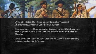 ▪ While at Hidatsa, they hired as an interpreterToussaint
Charbonneau, a French-Canadian fur trapper.
▪ Charbonneau, his Shoshone wife, Sacagawea, and their baby son,
Jean Baptiste, would travel with the expedition when it left Fort
Mandan.
▪ Lewis and Clark spent most of their winter collecting and sending
information back to Jefferson.
 