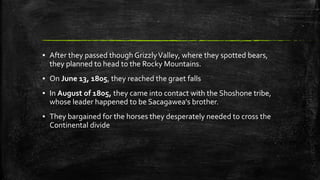 ▪ After they passed though GrizzlyValley, where they spotted bears,
they planned to head to the Rocky Mountains.
▪ On June 13, 1805, they reached the graet falls
▪ In August of 1805, they came into contact with the Shoshone tribe,
whose leader happened to be Sacagawea's brother.
▪ They bargained for the horses they desperately needed to cross the
Continental divide
 