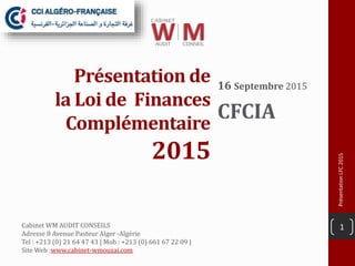 Présentation de
la Loi de Finances
Complémentaire
2015
16 Septembre 2015
CFCIA
PrésentationLFC2015
1Cabinet WM AUDIT CONSEILS
Adresse 8 Avenue Pasteur Alger -Algérie
Tel : +213 (0) 21 64 47 43 | Mob : +213 (0) 661 67 22 09 |
Site Web :www.cabinet-wmouzai.com
 