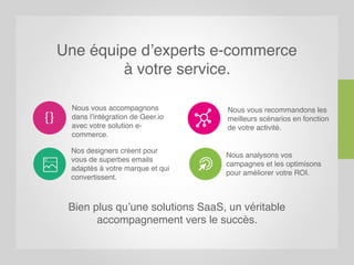 Une équipe d’experts e-commerce
à votre service.
Bien plus qu’une solutions SaaS, un véritable
accompagnement vers le succès.
Nos designers créent pour
vous de superbes emails
adaptés à votre marque et qui
convertissent.
Nous analysons vos
campagnes et les optimisons
pour améliorer votre ROI.
Nous vous accompagnons
dans l’intégration de Geer.io
avec votre solution e-
commerce.
Nous vous recommandons les
meilleurs scénarios en fonction
de votre activité.
 