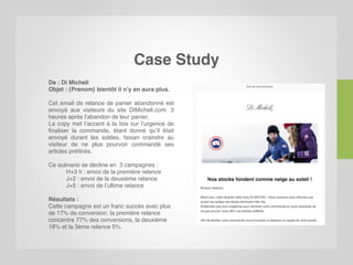 Case Study
De : Di Micheli
Objet : {Prenom} bientôt il n’y en aura plus.
Cet email de relance de panier abandonné est
envoyé aux visiteurs du site DiMicheli.com. 3
heures après l’abandon de leur panier.
La copy met l’accent à la fois sur l’urgence de
finaliser la commande, étant donné qu’il était
envoyé durant les soldes, faisan craindre au
visiteur de ne plus pourvoir commandé ses
articles préférés.
Ce scénario se décline en 3 campagnes :
H+3 h : envoi de la première relance
J+2 : envoi de la deuxième relance
J+5 : envoi de l’ultime relance
Résultats :
Cette campagne est un franc succès avec plus
de 17% de conversion. la première relance
concentre 77% des conversions, la deuxième
18% et la 3ème relance 5%.
 