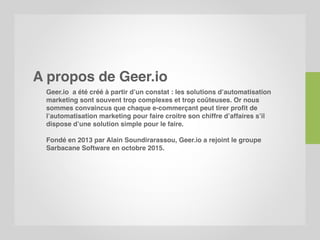 A propos de Geer.io
Geer.io a été créé à partir d’un constat : les solutions d’automatisation
marketing sont souvent trop complexes et trop coûteuses. Or nous
sommes convaincus que chaque e-commerçant peut tirer profit de
l’automatisation marketing pour faire croitre son chiffre d’affaires s’il
dispose d’une solution simple pour le faire.
Fondé en 2013 par Alain Soundirarassou, Geer.io a rejoint le groupe
Sarbacane Software en octobre 2015.
 
