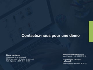 Alain Soundirarassou - CEO
alain@geer.io - +33 6 09 53 79 53
Hugo Lengelé - Business
Developper
hugo@geer.io - +33 6 82 18 55 14
Nous contacter
104 avenue de la Résistance 
93100 Montreuil - M° Mairie de Montreuil 
hello@geer.io - +33 1 48 51 30 93
Contactez-nous pour une démo
 
