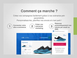 Comment ça marche ?
Créez vos campagnes facilement grâce à nos scénarios pré-
paramétrés.
Personnalisez-les, planifiez vos envois et c’est parti !
Connectez votre
site e-commerce1
Relancez
automatiquement vos
clients par email ou
SMS
3
Créez vos
scénarios
marketing
2
 