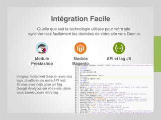 Intégration Facile
Quelle que soit la technologie utilisée pour votre site,
synchronisez facilement les données de votre site vers Geer.io.
Module
Prestashop
Module
Magento
API et tag JS
Intégrez facilement Geer.io avec nos
tags JavaScript ou notre API rest.
Si vous avez déjà posé un Tag
Google Analytics sur votre site, alors
vous saurez poser notre tag.
 
