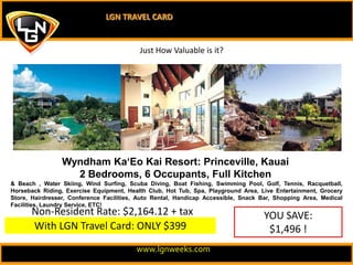 LGN TRAVEL CARD Just How Valuable is it? Wyndham Ka‘Eo Kai Resort: Princeville, Kauai2 Bedrooms, 6 Occupants, Full Kitchen & Beach , Water Skiing, Wind Surfing, Scuba Diving, Boat Fishing, Swimming Pool, Golf, Tennis, Racquetball, Horseback Riding, Exercise Equipment, Health Club, Hot Tub, Spa, Playground Area, Live Entertainment, Grocery Store, Hairdresser, Conference Facilities, Auto Rental, Handicap Accessible, Snack Bar, Shopping Area, Medical Facilities, Laundry Service, ETC!  Non-Resident Rate: $2,164.12 + tax YOU SAVE: $1,496 ! With LGN Travel Card: ONLY $399 www.lgnweeks.com 