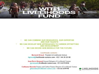 WE CAN COMBINE OUR RESOURCES, OUR EXPERTISE  AND OUR TALENTS WE CAN DEVELOP NEW APPROACHES TO CARBON OFFSETTING  AND DEVELOPMENT WE CAN DEVISE NEW MODELS FOR THE FUTURE. Livelihoods contacts : Bernard Giraud  President of Livelihoods Venture bgiraud@ livelihoods-venture.com -  +33 1 44 35 23 00 Jean-Pierre Rennaud   General Delegate of Livelihoods Venture jprennaud@ livelihoods-venture.com -  +33 1 44 35 20 84 Guillaume Bouculat  Finance and Carbon Finance Director of   Livelihoods Venture [email_address]  - +33 6 61 10 99 98 