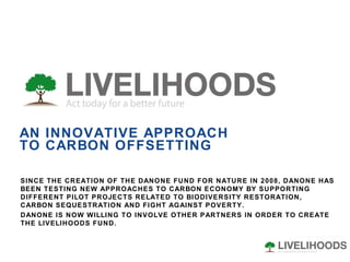 AN INNOVATIVE APPROACH TO CARBON OFFSETTING SINCE THE CREATION OF THE DANONE FUND FOR NATURE IN 2008, DANONE HAS BEEN TESTING NEW APPROACHES TO CARBON ECONOMY BY SUPPORTING DIFFERENT PILOT PROJECTS RELATED TO BIODIVERSITY RESTORATION, CARBON SEQUESTRATION AND FIGHT AGAINST POVERTY.  DANONE IS NOW WILLING TO INVOLVE OTHER PARTNERS IN ORDER TO CREATE THE LIVELIHOODS FUND. 