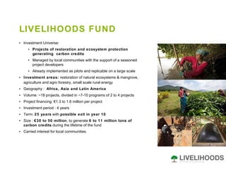 LIVELIHOODS FUND Investment Universe:  Projects of restoration and ecosystem protection generating  carbon credits  Managed by local communities with the support of a seasoned project developers Already implemented as pilots and replicable on a large scale Investment areas:  restoration of natural ecosystems & mangrove, agriculture and agro forestry, small scale rural energy   Geography :  Africa, Asia and Latin America   Volume: ~18 projects, divided in ~7-10 programs of 2 to 4 projects  Project financing: €1.3 to 1.6 million per project Investment period : 4 years Term:  25 years  with  possible exit in year 10   Size :  €30 to 50 million , to generate  6 to 11 million tons of carbon credits  during the lifetime of the fund Carried interest for local communities. 